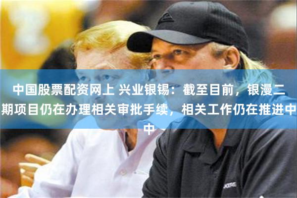 中国股票配资网上 兴业银锡：截至目前，银漫二期项目仍在办理相关审批手续，相关工作仍在推进中