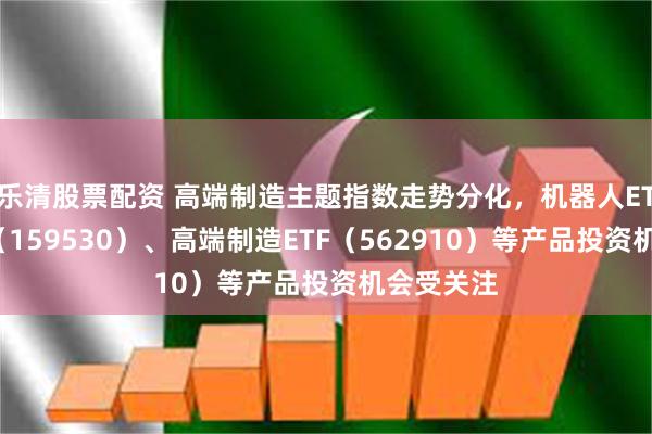 乐清股票配资 高端制造主题指数走势分化，机器人ETF易方达（159530）、高端制造ETF（562910）等产品投资机会受关注