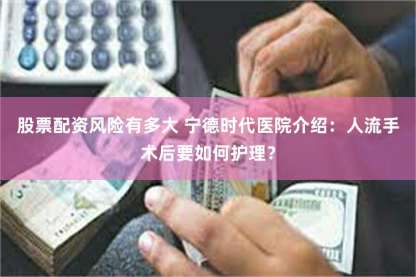 股票配资风险有多大 宁德时代医院介绍：人流手术后要如何护理？