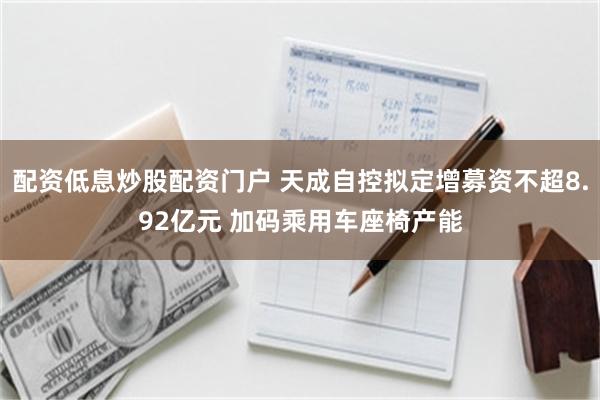 配资低息炒股配资门户 天成自控拟定增募资不超8.92亿元 加码乘用车座椅产能