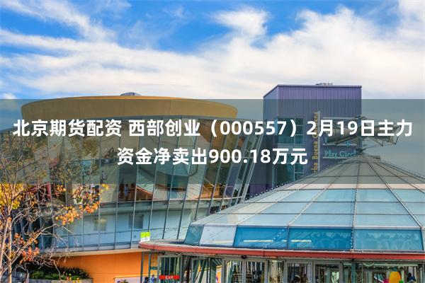 北京期货配资 西部创业（000557）2月19日主力资金净卖出900.18万元