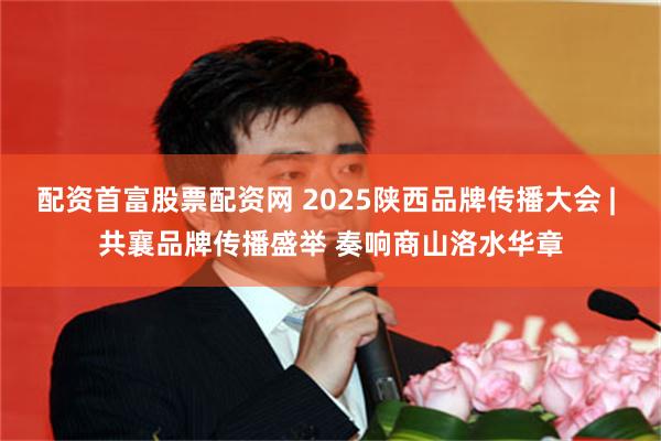 配资首富股票配资网 2025陕西品牌传播大会 | 共襄品牌传播盛举 奏响商山洛水华章