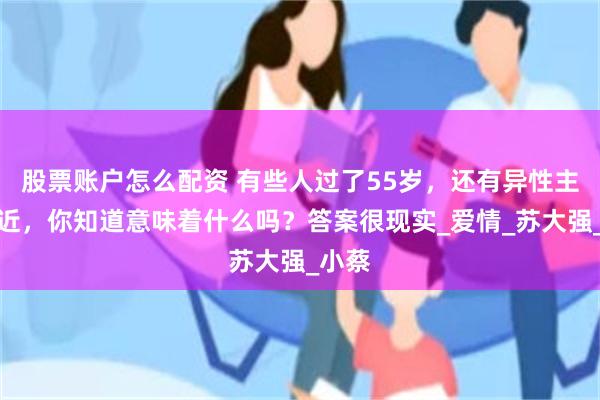 股票账户怎么配资 有些人过了55岁，还有异性主动接近，你知道意味着什么吗？答案很现实_爱情_苏大强_小蔡