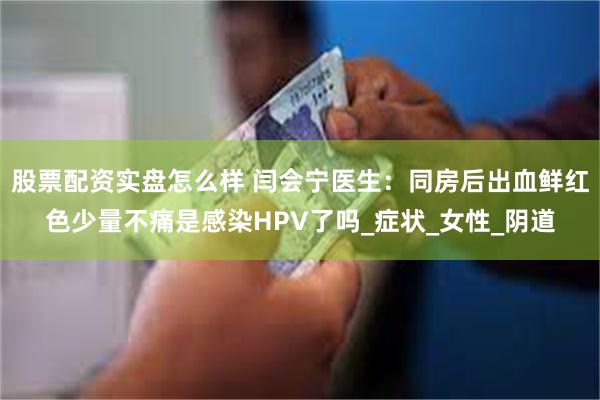 股票配资实盘怎么样 闫会宁医生：同房后出血鲜红色少量不痛是感染HPV了吗_症状_女性_阴道