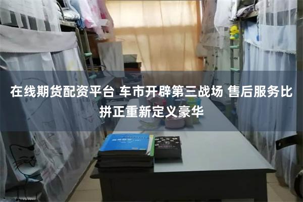 在线期货配资平台 车市开辟第三战场 售后服务比拼正重新定义豪华