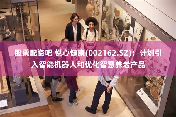 股票配资吧 悦心健康(002162.SZ)：计划引入智能机器人和优化智慧养老产品