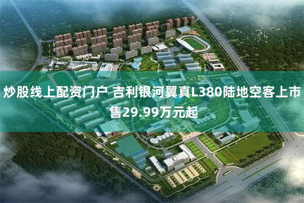 炒股线上配资门户 吉利银河翼真L380陆地空客上市 售29.99万元起