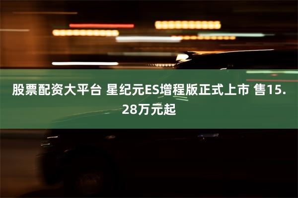 股票配资大平台 星纪元ES增程版正式上市 售15.28万元起