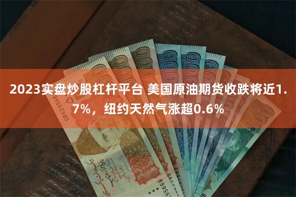 2023实盘炒股杠杆平台 美国原油期货收跌将近1.7%，纽约天然气涨超0.6%
