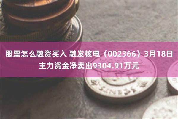 股票怎么融资买入 融发核电（002366）3月18日主力资金净卖出9304.91万元