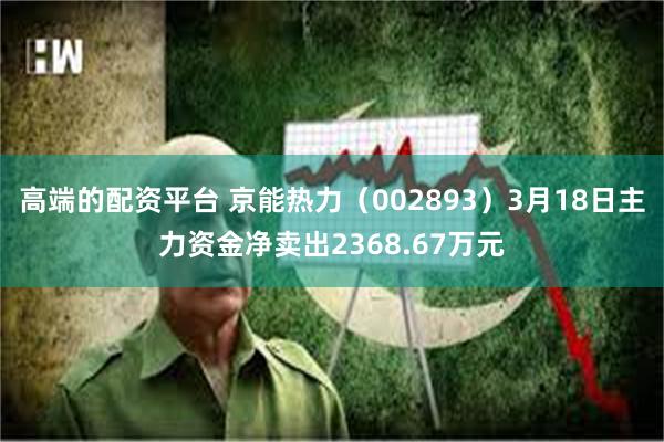 高端的配资平台 京能热力（002893）3月18日主力资金净卖出2368.67万元