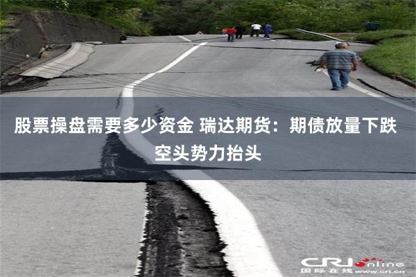 股票操盘需要多少资金 瑞达期货：期债放量下跌 空头势力抬头