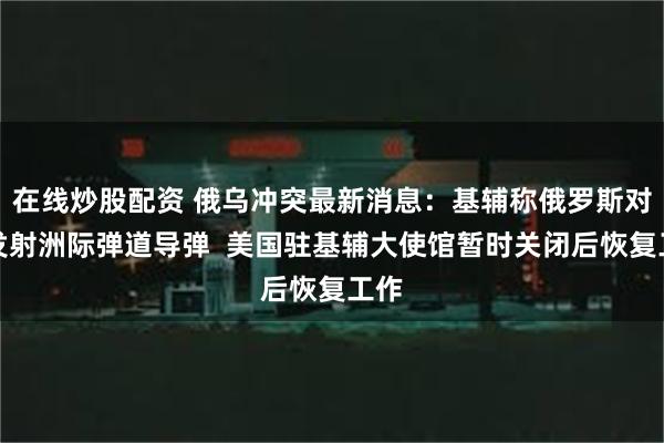 在线炒股配资 俄乌冲突最新消息：基辅称俄罗斯对乌发射洲际弹道导弹  美国驻基辅大使馆暂时关闭后恢复工作
