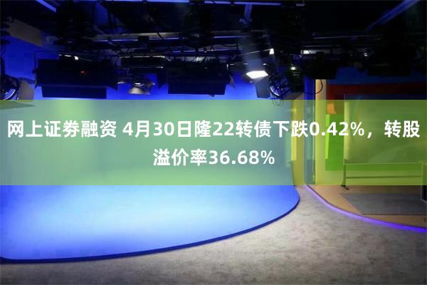 网上证劵融资 4月30日隆22转债下跌0.42%，转股溢价率36.68%