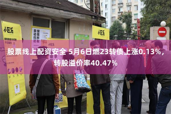 股票线上配资安全 5月6日燃23转债上涨0.13%，转股溢价率40.47%