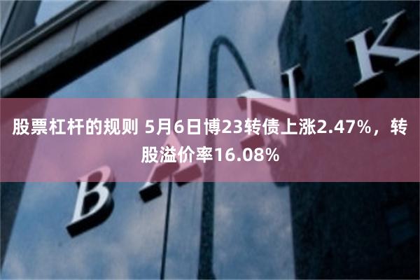 股票杠杆的规则 5月6日博23转债上涨2.47%，转股溢价率16.08%