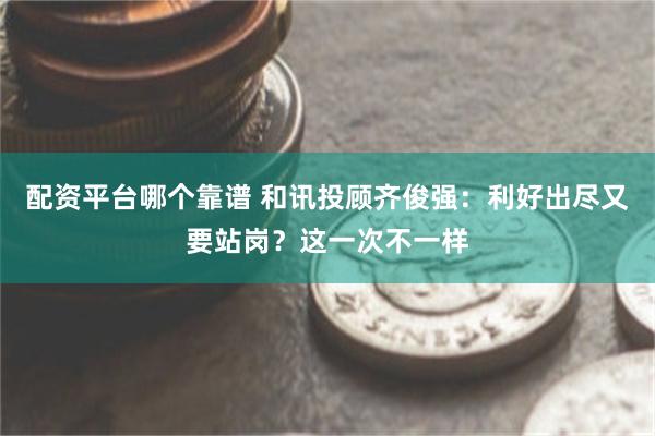 配资平台哪个靠谱 和讯投顾齐俊强：利好出尽又要站岗？这一次不一样
