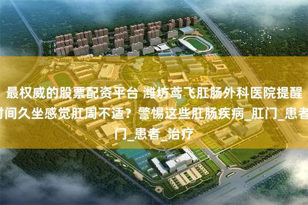 最权威的股票配资平台 潍坊鸢飞肛肠外科医院提醒：长时间久坐感觉肛周不适？警惕这些肛肠疾病_肛门_患者_治疗