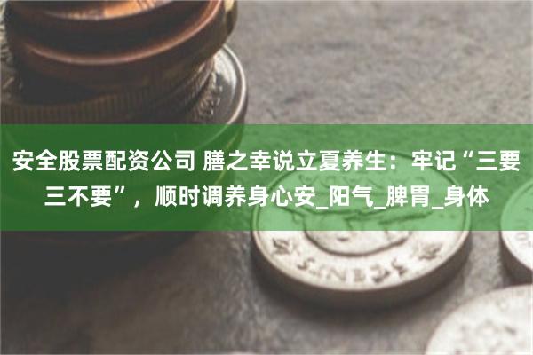 安全股票配资公司 膳之幸说立夏养生：牢记“三要三不要”，顺时调养身心安_阳气_脾胃_身体