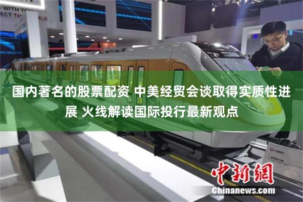 国内著名的股票配资 中美经贸会谈取得实质性进展 火线解读国际投行最新观点