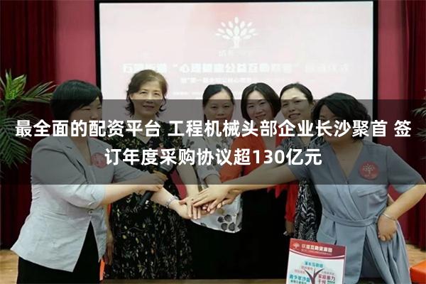 最全面的配资平台 工程机械头部企业长沙聚首 签订年度采购协议超130亿元