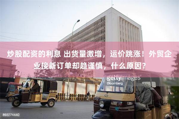 炒股配资的利息 出货量激增，运价跳涨！外贸企业接新订单却趋谨慎，什么原因？