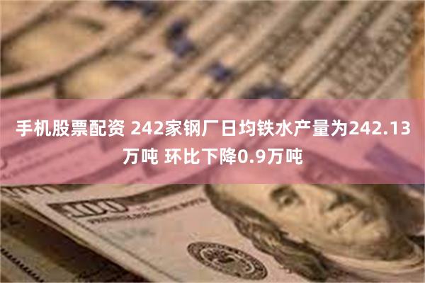 手机股票配资 242家钢厂日均铁水产量为242.13万吨 环比下降0.9万吨