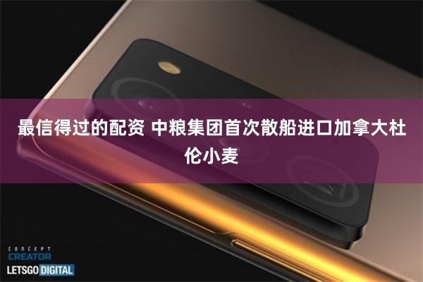 最信得过的配资 中粮集团首次散船进口加拿大杜伦小麦