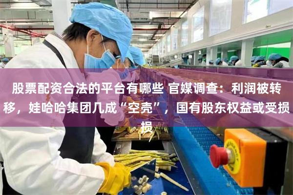 股票配资合法的平台有哪些 官媒调查：利润被转移，娃哈哈集团几成“空壳”，国有股东权益或受损