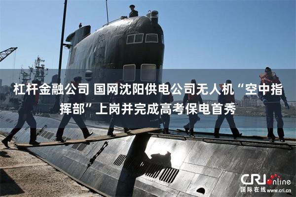 杠杆金融公司 国网沈阳供电公司无人机“空中指挥部”上岗并完成高考保电首秀