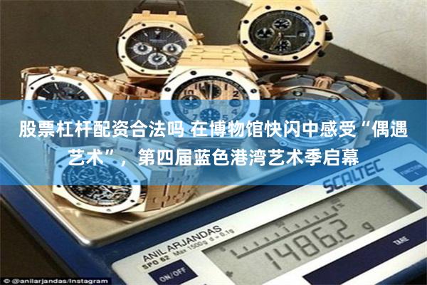 股票杠杆配资合法吗 在博物馆快闪中感受“偶遇艺术”，第四届蓝色港湾艺术季启幕