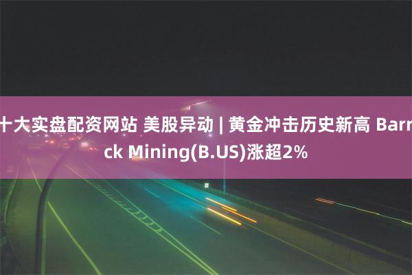 十大实盘配资网站 美股异动 | 黄金冲击历史新高 Barrick Mining(B.US)涨超2%