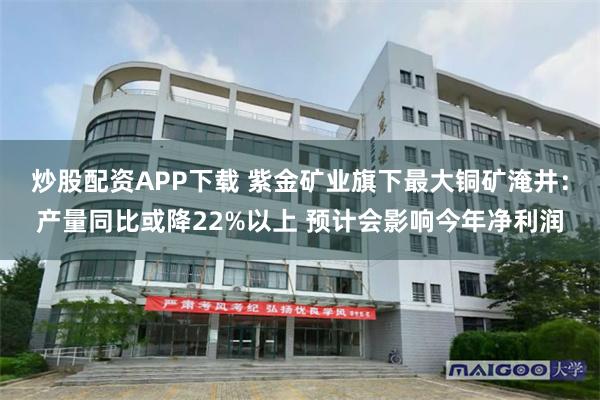 炒股配资APP下载 紫金矿业旗下最大铜矿淹井：产量同比或降22%以上 预计会影响今年净利润