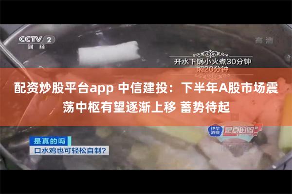 配资炒股平台app 中信建投：下半年A股市场震荡中枢有望逐渐上移 蓄势待起