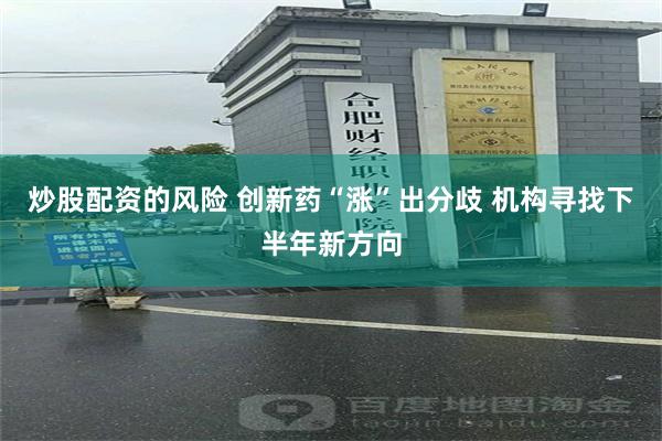 炒股配资的风险 创新药“涨”出分歧 机构寻找下半年新方向