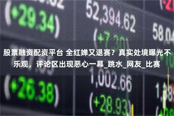 股票融资配资平台 全红婵又退赛？真实处境曝光不乐观，评论区出现恶心一幕_跳水_网友_比赛