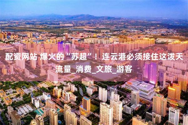 配资网站 爆火的“苏超”！连云港必须接住这泼天流量_消费_文旅_游客
