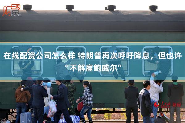 在线配资公司怎么样 特朗普再次呼吁降息，但也许“不解雇鲍威尔”