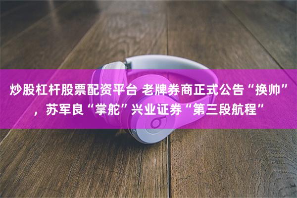 炒股杠杆股票配资平台 老牌券商正式公告“换帅”，苏军良“掌舵”兴业证券“第三段航程”