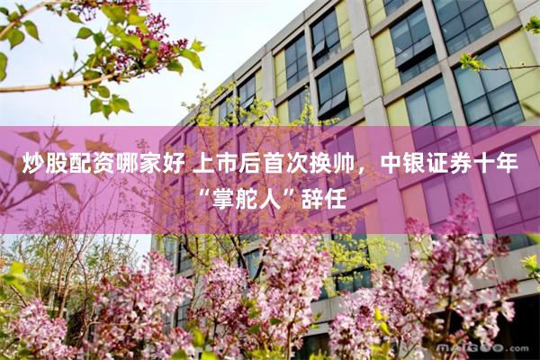 炒股配资哪家好 上市后首次换帅，中银证券十年“掌舵人”辞任