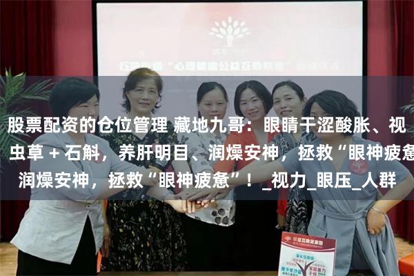 股票配资的仓位管理 藏地九哥：眼睛干涩酸胀、视物模糊、用眼就疲劳？虫草 + 石斛，养肝明目、润燥安神，拯救“眼神疲惫”！_视力_眼压_人群