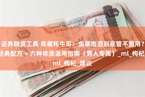 证券融资工具 青藏牦牛哥：虫草泡酒到底管不管用？三种经典配方 + 六种体质适用指南（男人专属）_ml_枸杞_建议