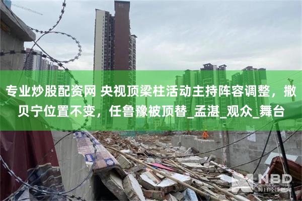 专业炒股配资网 央视顶梁柱活动主持阵容调整，撒贝宁位置不变，任鲁豫被顶替_孟湛_观众_舞台
