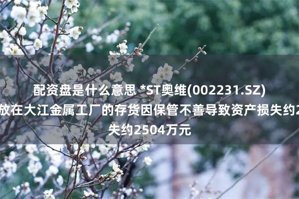 配资盘是什么意思 *ST奥维(002231.SZ)：公司存放在大江金属工厂的存货因保管不善导致资产损失约2504万元