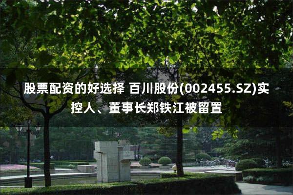 股票配资的好选择 百川股份(002455.SZ)实控人、董事长郑铁江被留置