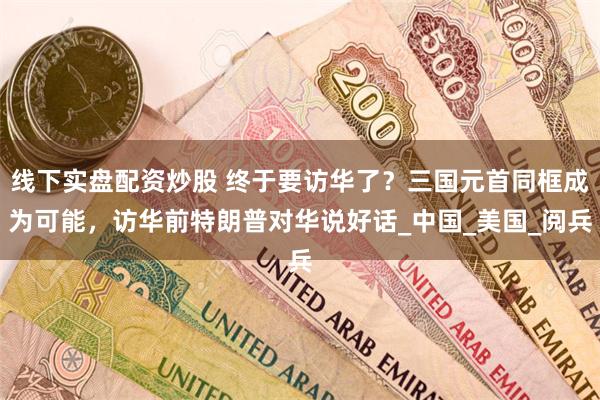 线下实盘配资炒股 终于要访华了？三国元首同框成为可能，访华前特朗普对华说好话_中国_美国_阅兵