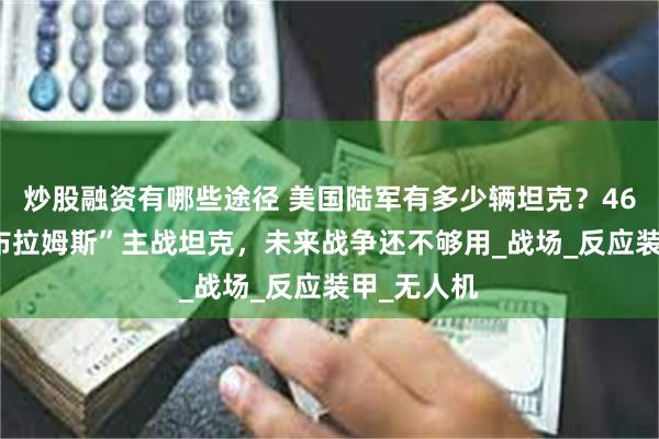 炒股融资有哪些途径 美国陆军有多少辆坦克？4650辆“艾布拉姆斯”主战坦克，未来战争还不够用_战场_反应装甲_无人机